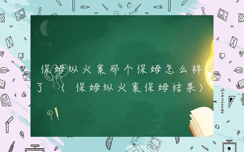 保姆纵火案那个保姆怎么样了 (保姆纵火案保姆结果)